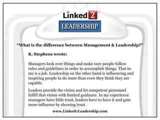 www.Linked2Leadership.com
“What is the difference between Management & Leadership?”
K. Stephens wrote:
Managers look over things and make sure people follow
rules and guidelines in order to accomplish things. That to
me is a job. Leadership on the other hand is influencing and
inspiring people to do more than even they think they are
capable.
Leaders provide the vision and let competent personnel
fulfill that vision with limited guidance. In my experience
managers have little trust, leaders have to have it and gain
more influence by showing trust.
 