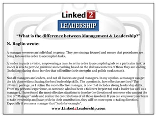 www.Linked2Leadership.com
“What is the difference between Management & Leadership?”
N. Raglin wrote:
A manager oversees an individual or group. They are strategy focused and ensure that procedures are
being followed in order to accomplish tasks.
A leader imparts a vision, empowering a team to act in order to accomplish goals or a particular task. A
leader is able to provide guidance and coaching based on the skill assessments of those they are leading
(including placing those in roles that will utilize their strengths and polish weaknesses).
Not all managers are leaders, and not all leaders are good managers. In my opinion, a manager can get
the job done without having the best leadership skills. The question is, how effective are they? The
ultimate package, as I define the most effective manager, is one that includes strong leadership skills.
From my personal experience, as someone who has been a follower (report to) and a leader (as well as a
manager), I have found the most effective situations to involve the direction of someone who can put the
title of “Manager” aside and realize the contributions of all those involved. If you can empower your team
to take ownership and have pride in their contribution, they will be more open to taking direction.
Especially if you are a manager that “leads by example”.
 