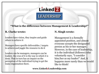 www.Linked2Leadership.com
“What is the difference between Management & Leadership?”
R. Clarke wrote:
Leaders have vision, they inspire and guide
others to achieve it
Managers have specific deliverables / targets
to achieve and juggle the resource to do it
Leaders can be managers, managers can be
leaders. the crux of it is the way in which it is
done. That in turn has an impact on the
perception of the individual trying to get the
team/organisation there.
N. Singh wrote:
Management is a formally
appointed position, and almost
everyone accepts the designated
person as his or her manager.
However, in the case of leadership,
it is the individual (follower) who
voluntarily says, "I consider
him/her as my leader!" And, it
happens more rarely than we would
like to think!
 
