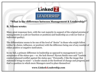 www.Linked2Leadership.com
“What is the difference between Management & Leadership?”
B. Nilsen wrote:
Many great responses here, with the vast majority in support of the original premise of
managements as a job (or function or position) and leadership as a role (or trait or
individual quality).
The differentiator seems to be one of the level of "desire" in those who might follow
(either by choice, influence, or position) with the difference being one of any number of
either positive or negative motivators.
In my feel, a primary difference in leadership as opposed to management is one's
acceptance of the status quo -- or, the lack thereof. Hyrum Smith once said "Leaders
conduct planned conflict against the status quo." Personally, I like the image that
statement brings to mind -- a leader stands at the forefront of change and progress, and
that's a position in which more Managers need to place themselves!
 