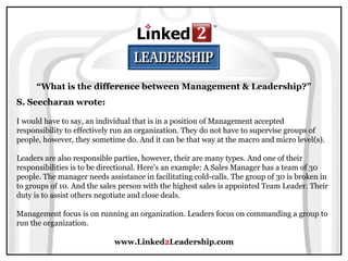 www.Linked2Leadership.com
“What is the difference between Management & Leadership?”
S. Seecharan wrote:
I would have to say, an individual that is in a position of Management accepted
responsibility to effectively run an organization. They do not have to supervise groups of
people, however, they sometime do. And it can be that way at the macro and micro level(s).
Leaders are also responsible parties, however, their are many types. And one of their
responsibilities is to be directional. Here's an example: A Sales Manager has a team of 30
people. The manager needs assistance in facilitating cold-calls. The group of 30 is broken in
to groups of 10. And the sales person with the highest sales is appointed Team Leader. Their
duty is to assist others negotiate and close deals.
Management focus is on running an organization. Leaders focus on commanding a group to
run the organization.
 