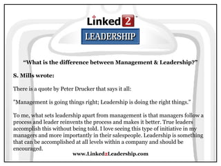 www.Linked2Leadership.com
“What is the difference between Management & Leadership?”
S. Mills wrote:
There is a quote by Peter Drucker that says it all:
"Management is going things right; Leadership is doing the right things."
To me, what sets leadership apart from management is that managers follow a
process and leader reinvents the process and makes it better. True leaders
accomplish this without being told. I love seeing this type of initiative in my
managers and more importantly in their salespeople. Leadership is something
that can be accomplished at all levels within a company and should be
encouraged.
 