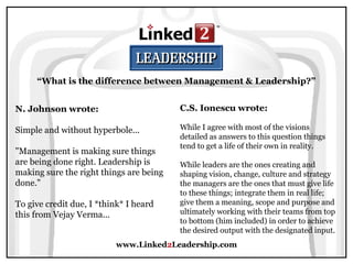 www.Linked2Leadership.com
“What is the difference between Management & Leadership?”
N. Johnson wrote:
Simple and without hyperbole...
"Management is making sure things
are being done right. Leadership is
making sure the right things are being
done."
To give credit due, I *think* I heard
this from Vejay Verma...
C.S. Ionescu wrote:
While I agree with most of the visions
detailed as answers to this question things
tend to get a life of their own in reality.
While leaders are the ones creating and
shaping vision, change, culture and strategy
the managers are the ones that must give life
to these things; integrate them in real life;
give them a meaning, scope and purpose and
ultimately working with their teams from top
to bottom (him included) in order to achieve
the desired output with the designated input.
 