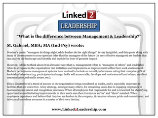 www.Linked2Leadership.com
“What is the difference between Management & Leadership?”
M. Gabriel, MBA; MA (Ind Psy) wrote:
Drucker’s quote: "managers do things right, while leaders do the right things!" is very insightful, and this quote along with
many of the responses to your question infer that the managers of the future (or very effective managers) are leaders that
can analyze the landscape and identify and exploit the lever of greatest impact.
However, I’d like to think about it in a broader way; that is, management refers to “managers of others” and leadership
refers to everyone in the organization that initiatives and implements an improvement within their work environment.
Modern performance management systems have evolved to include an overall performance rating that comprise 50% of
leadership behaviors (e.g. participates in change, holds self accountable, develops and motivates self and others, excellent
communicator, culturally aware, etc.).
This is illustrative of a trend of anyone in the organization being considered as leader, and is especially important in
facilities that are union free. A key strategy, amongst many others, for remaining union free is engaging employees in
business improvement and recognition processes. When all employees feel responsible for and is rewarded for identifying
opportunities and initiating improvements in their work area then it removes an “us” and “them” mindset. When
employees experience and believe that they too are leaders in the company, it can also enhance pride and commitment, and
drive a culture where everyone is a master of their own destiny.
 