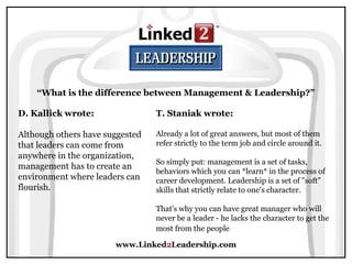 www.Linked2Leadership.com
“What is the difference between Management & Leadership?”
D. Kallick wrote:
Although others have suggested
that leaders can come from
anywhere in the organization,
management has to create an
environment where leaders can
flourish.
T. Staniak wrote:
Already a lot of great answers, but most of them
refer strictly to the term job and circle around it.
So simply put: management is a set of tasks,
behaviors which you can *learn* in the process of
career development. Leadership is a set of "soft"
skills that strictly relate to one's character.
That's why you can have great manager who will
never be a leader - he lacks the character to get the
most from the people
 