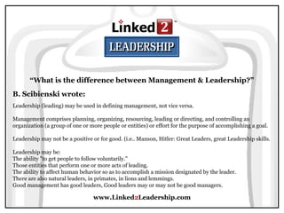 www.Linked2Leadership.com
“What is the difference between Management & Leadership?”
B. Scibienski wrote:
Leadership (leading) may be used in defining management, not vice versa.
Management comprises planning, organizing, resourcing, leading or directing, and controlling an
organization (a group of one or more people or entities) or effort for the purpose of accomplishing a goal.
Leadership may not be a positive or for good. (i.e.. Manson, Hitler: Great Leaders, great Leadership skills.
Leadership may be:
The ability "to get people to follow voluntarily."
Those entities that perform one or more acts of leading.
The ability to affect human behavior so as to accomplish a mission designated by the leader.
There are also natural leaders, in primates, in lions and lemmings.
Good management has good leaders, Good leaders may or may not be good managers.
 