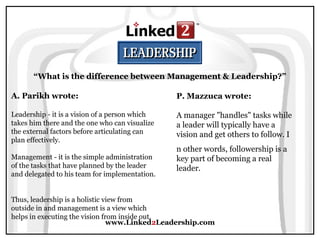 www.Linked2Leadership.com
“What is the difference between Management & Leadership?”
A. Parikh wrote:
Leadership - it is a vision of a person which
takes him there and the one who can visualize
the external factors before articulating can
plan effectively.
Management - it is the simple administration
of the tasks that have planned by the leader
and delegated to his team for implementation.
Thus, leadership is a holistic view from
outside in and management is a view which
helps in executing the vision from inside out.
P. Mazzuca wrote:
A manager "handles" tasks while
a leader will typically have a
vision and get others to follow. I
n other words, followership is a
key part of becoming a real
leader.
 