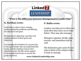 www.Linked2Leadership.com
“What is the difference between Management & Leadership?”
K. Bardhan wrote:
Leadership is about vision, strategy,
understanding the problems and defining
the objectives and goals.
Management is planning, execution and
implementation of these goals and
objectives.
For example the President of a country has
to be a good leader who can understand the
issues, provide solutions and set clear
objectives/goals. He/She needs support
from management teams to execute the
goals/objectives.
P. Ballin wrote:
Leaders can take you to where you
(and often they) have never been
before. They may also manage,
Managers organise, decide, plan,
execute: and sometimes lead as
well.
The distinction gets easier for me
when I think of the related verbs:
to lead, to manage.
 