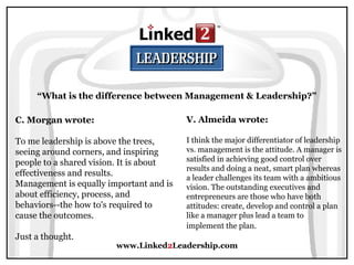 www.Linked2Leadership.com
“What is the difference between Management & Leadership?”
C. Morgan wrote:
To me leadership is above the trees,
seeing around corners, and inspiring
people to a shared vision. It is about
effectiveness and results.
Management is equally important and is
about efficiency, process, and
behaviors--the how to's required to
cause the outcomes.
Just a thought.
V. Almeida wrote:
I think the major differentiator of leadership
vs. management is the attitude. A manager is
satisfied in achieving good control over
results and doing a neat, smart plan whereas
a leader challenges its team with a ambitious
vision. The outstanding executives and
entrepreneurs are those who have both
attitudes: create, develop and control a plan
like a manager plus lead a team to
implement the plan.
 