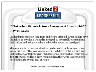 www.Linked2Leadership.com
“What is the difference between Management & Leadership?”
R. Weiss wrote:
Leadership is strategic, long-term and future-oriented. Great leaders have
the ability to envision a desired future goal, to powerfully communicate
their vision, and to inspire others to help them reach a shared goal.
Management is tactical, shorter-term and oriented in the present. Good
managers ensure that goals are achieved, that deliverables are met, and
that costs are controlled. Great managers show appreciation to the people
doing the work, and help them recognize how their work is contributing
to achieving the overall goal or vision.
 