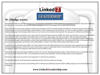 www.Linked2Leadership.com
W. Elledge wrote:
Discussing the difference between management and leadership is detrimental to both leadership and management. It is true that each is dfifferent,
but there are very few leaders who succeed without managing, and very few managers who succeed without leading.
Many of the other answers (and a plethora of books and periodical articles) accurately describe the difference, but good managers lead and good
leaders manage. It is true that leadership is about influence, while management is about efficiency. It is also true that managers are tacticians and
leaders are strategists. But strategy without tactic (or vice versa) is not as valuable as having both. The same goes for influence and efficiency.
A previous answer discusses Kotter's great 1990 article from Harvard Business Review (HBR). The article is great (I keep a copy on my bookshelf at
home and at the office). According to the article leaders set direction, align people, and motivate/inspire, while managers plan/budget,
organize/staff, and control/problem solve. Tell me how do you set direction without planning? Or how do you align people without staffing? How
do you motivate/inspire without problem solving? Other good HBR articles include Cialdini (2001, Harnessing the Science of Persuasion), Collins
(2005, Level 5 Leadership), and Goleman (2004, What Makes a Leader). All of these articles discuss leadership very well.
As good as it is, the Zaleznik article (HBR, 1977) that sparked much of the differentiation between leadership and management has spawned an
industry of leadership gurus which have in turn caused many to aspire to leadership without confronting the reality and the importance of
management. Neglect of management skills detracts from the ability to lead.
Much of the result from discussing the differences leaves the "learner" thinking leadership is better. People therefore focus on leadership, but you
can't do one (well) without the other. Good management requires good leadership. Good leadership requires good management.
By the way: I don't mean my answer to be antagonistic or critical of any profession.
I firmly believe that the world needs better leadership and this will come partly from training.
What I write is my honest opinion and something I feel is lacking from leadership education (both in MBA programs and on the bookshelves of
bookstores).
 