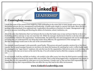 www.Linked2Leadership.com
C. Cunningham wrote:
I think that some of the answers here might be a little misleading in the sense that so many people seem to see a great
distinction between the two, management and leadership. A leader quite simply is a person who leads. More directly, a
guiding or directing head of an organized unit. Leadership is the position or function of a leader. Management is the
person or persons controlling and directing the affairs of a business, school, institution, etc.
About the only clear distinction that I see between the two is that the leader may or may not know that he or she is in a
leadership position and may or may not want that role. While the manager clearly knows that he or she has roles and
responsibilities related to the organization. Fundamentally, the leadership role and management role can be interchanged,
assuming that you understand the one thing that makes them different, the appointment of the manager role.
But that interchange would cease in the case of the unwanted leader.
For example, a good manager is also generally a good leader. This person sets good examples, mentors his or her direct
reports. Sue is a good manager because we can learn a lot about the business by watching her work. A office leader might
be a manager or an "eager beaver" employee who sets the tone for the organization. Bob arrives at six every morning, sells
all day, and is the last one to leave at the end of the day. If we all worked as hard as Bob this company would be number
one.
In our example, both Sue and Bob are leaders, role models in the office arena, but when the third quarter numbers come
up short, its going to be Sue in the bosses office and not Bob. That is what being tagged with a management role means, it
means that you are responsible for what goes on at your business. A leader may or may not have that responsibility, but
regardless having other responsibilities does not affect the way they lead in the office environment.
 