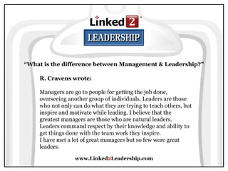 www.Linked2Leadership.com
“What is the difference between Management & Leadership?”
R. Cravens wrote:
Managers are go to people for getting the job done,
overseeing another group of individuals. Leaders are those
who not only can do what they are trying to teach others, but
inspire and motivate while leading. I believe that the
greatest managers are those who are natural leaders.
Leaders command respect by their knowledge and ability to
get things done with the team work they inspire.
I have met a lot of great managers but so few were great
leaders.
 