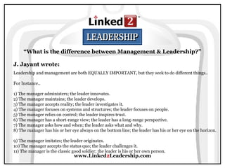 www.Linked2Leadership.com
“What is the difference between Management & Leadership?”
J. Jayant wrote:
Leadership and management are both EQUALLY IMPORTANT, but they seek to do different things..
For Instance..
1) The manager administers; the leader innovates.
2) The manager maintains; the leader develops.
3) The manager accepts reality; the leader investigates it.
4) The manager focuses on systems and structures; the leader focuses on people.
5) The manager relies on control; the leader inspires trust.
6) The manager has a short-range view; the leader has a long-range perspective.
7) The manager asks how and when; the leader asks what and why.
8) The manager has his or her eye always on the bottom line; the leader has his or her eye on the horizon.
9) The manager imitates; the leader originates.
10) The manager accepts the status quo; the leader challenges it.
11) The manager is the classic good soldier; the leader is his or her own person.
 