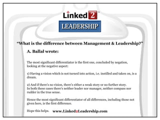 www.Linked2Leadership.com
“What is the difference between Management & Leadership?”
A. Ballal wrote:
The most significant differentiator is the first one, concluded by negation,
looking at the negative aspect:
1) Having a vision which is not turned into action, i.e. instilled and taken on, is a
dream.
2) And if there’s no vision, there’s either a weak story or no further story.
In both these cases there’s neither leader nor manager, neither compass nor
rudder in the true sense.
Hence the most significant differentiator of all differences, including those not
given here, is the first difference.
Hope this helps.
 