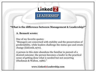 www.Linked2Leadership.com
“What is the difference between Management & Leadership?”
A. Bennett wrote:
One of my favorite quotes:
"Managers are concerned with stability and the preservation of
predictability, while leaders challenge the status quo and create
change (Zaleznik,1970).
A person in this state abandons the familiar in pursuit of a
desired outcome; the person becomes a leader in the practical
sense of getting done what is needed but not occurring
(Hackman & Walton, 1986)."
 