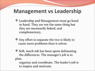 Management vs Leadership
 Leadership and Management must go hand
  in hand. They are not the same thing but
  they are necessarily linked, and
  complementary.

 Any effort to separate the two is likely to
 cause more problems than it solves.

 Still, much ink has been spent delineating
   the differences. The manager’s job is to
plan,
   organize and coordinate. The leader’s job is
   to inspire and motivate.
 