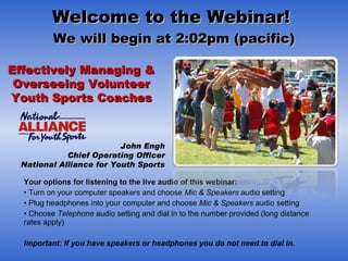 Welcome to the Webinar!  We will begin at 2:02pm (pacific) ,[object Object],[object Object],[object Object],[object Object],[object Object],[object Object],[object Object],[object Object],Effectively Managing & Overseeing Volunteer Youth Sports Coaches John Engh Chief Operating Officer National Alliance for Youth Sports 