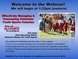 Welcome to the Webinar!Welcome to the Webinar!
We will begin at 1:32pm (eastern)We will begin at 1:32pm (eastern)
  
Your options for listening to the live audio of this webinar:Your options for listening to the live audio of this webinar:
1) Turn on your computer speakers and choose Mic & Speakers audio setting
2) Plug headphones into your computer and choose Mic & Speakers audio setting
3) Choose Telephone audio setting and dial in to the number provided (long distance
rates apply)
Important: If you have speakers or headphones you do not need to dial in.
Effectively Managing &Effectively Managing &
Overseeing VolunteerOverseeing Volunteer
Youth Sports CoachesYouth Sports Coaches
John Engh
Chief Operating Officer
National Alliance for Youth Sports
 