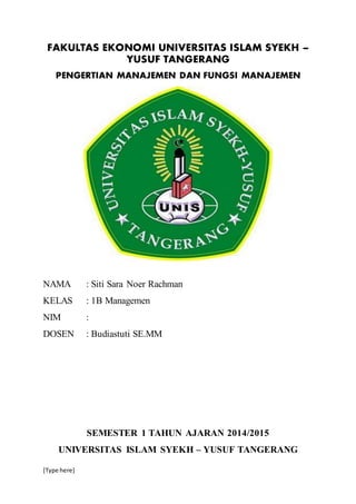 FAKULTAS EKONOMI UNIVERSITAS ISLAM SYEKH – 
[Type here] 
YUSUF TANGERANG 
PENGERTIAN MANAJEMEN DAN FUNGSI MANAJEMEN 
NAMA : Siti Sara Noer Rachman 
KELAS : 1B Managemen 
NIM : 
DOSEN : Budiastuti SE.MM 
SEMESTER 1 TAHUN AJARAN 2014/2015 
UNIVERSITAS ISLAM SYEKH – YUSUF TANGERANG 
 