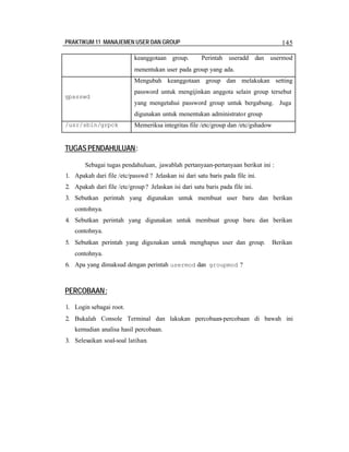 PRAKTIKUM 11 MANAJEMEN USER DAN GROUP 145
keanggotaan group. Perintah useradd dan usermod
menentukan user pada group yang ada.
gpasswd
Mengubah keanggotaan group dan melakukan setting
password untuk mengijinkan anggota selain group tersebut
yang mengetahui password group untuk bergabung. Juga
digunakan untuk menentukan administrator group
/usr/sbin/grpck Memeriksa integritas file /etc/group dan /etc/gshadow
TUGAS PENDAHULUAN:
Sebagai tugas pendahuluan, jawablah pertanyaan-pertanyaan berikut ini :
1. Apakah dari file /etc/passwd ? Jelaskan isi dari satu baris pada file ini.
2. Apakah dari file /etc/group? Jelaskan isi dari satu baris pada file ini.
3. Sebutkan perintah yang digunakan untuk membuat user baru dan berikan
contohnya.
4. Sebutkan perintah yang digunakan untuk membuat group baru dan berikan
contohnya.
5. Sebutkan perintah yang digunakan untuk menghapus user dan group. Berikan
contohnya.
6. Apa yang dimaksud dengan perintah usermod dan groupmod ?
PERCOBAAN:
1. Login sebagai root.
2. Bukalah Console Terminal dan lakukan percobaan-percobaan di bawah ini
kemudian analisa hasil percobaan.
3. Selesaikan soal-soal latihan.
 