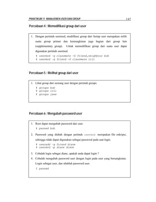 PRAKTIKUM 11 MANAJEMEN USER DAN GROUP 147
Percobaan 4 : Memodifikasi group dari user
Percobaan 5 : Melihat group dari user
Percobaan 6 :Mengubah password user
1. Dengan perintah usermod, modifikasi group dari Setiap user merupakan milih
suatu group primer dan kemungkinan juga bagian dari group lain
(supplementary group). Untuk memodifikasi group dari suatu user dapat
digunakan perintah usermod.
# usermod –g classmate -G friend,neighbour bob
# usermod –g friend -G classmate lili
1. Lihat group dari seorang user dengan perintah groups.
# groups bob
# groups lili
# groups jane
1. Root dapat mengubah password dari user.
# passwd bob
2. Password yang diubah dengan perintah usermod merupakan file enkripsi,
sehingga tidak dapat digunakan sebagai passwrod pada saat login.
# useradd –g friend diane
# usermod –p diane diane
3. Cobalah login sebagai diane, apakah anda dapat login ?
4. Cobalah mengubah password user dengan login pada user yang bersangkutan.
Login sebagai user, dan ubahlah password user.
$ passwd
 