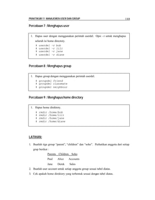 PRAKTIKUM 11 MANAJEMEN USER DAN GROUP 148
Percobaan 7 :Menghapus user
Percobaan 8 : Menghapus group
Percobaan 9 : Menghapushome directory
LATIHAN:
1. Buatlah tiga group “parent”, “children” dan “soho”. Perhatikan anggota dari setiap
grup berikut :
Parents Children Soho
Paul Alice Accounts
Jane Derek Sales
2. Buatlah user account untuk setiap anggota group sesuai tabel diatas.
3. Cek apakah home direktory yang terbentuk sesuai dengan tabel diatas.
1. Hapus user dengan menggunakan perintah userdel. Opsi –r untuk menghapus
seluruh isi home directory.
# userdel –r bob
# userdel –r lili
# userdel –r jane
# userdel –r diane
1. Hapus group dengan menggunakan perintah userdel.
# groupdel friend
# groupdel classmate
# groupdel neighbour
1. Hapus home direktory.
# rmdir /home/bob
# rmdir /home/lili
# rmdir /home/jane
# rmdir /home/diane
 