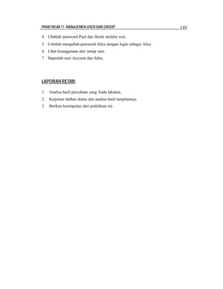 PRAKTIKUM 11 MANAJEMEN USER DAN GROUP 149
4. Ubahlah password Paul dan Derek melalui root.
5. Cobalah mengubah password Alice dengan login sebagai Alice
6. Lihat keanggotaan dari setiap user.
7. Hapuslah user Account dan Sales.
LAPORAN RESMI:
1. Analisa hasil percobaan yang Anda lakukan.
2. Kerjakan latihan diatas dan analisa hasil tampilannya.
3. Berikan kesimpulan dari praktikum ini.
 