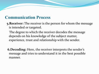 Communication Process
5.Receiver: The receiver is the person for whom the message
is intended or targeted.
The degree to which the receiver decodes the message
depends on his knowledge of the subject matter,
experience, trust and relationship with the sender.
6.Decoding: Here, the receiver interprets the sender’s
message and tries to understand it in the best possible
manner.
 