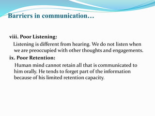 Barriers in communication…
viii. Poor Listening:
Listening is different from hearing. We do not listen when
we are preoccupied with other thoughts and engagements.
ix. Poor Retention:
Human mind cannot retain all that is communicated to
him orally. He tends to forget part of the information
because of his limited retention capacity.
 