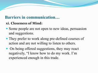 Barriers in communication…
xi. Closeness of Mind:
 Some people are not open to new ideas, persuasion
and suggestions.
 They prefer to work along pre-defined courses of
action and are not willing to listen to others.
 On being offered suggestions, they may react
negatively, “I know how to do my work. I’m
experienced enough in this trade.
 