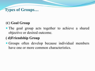 Types of Groups…
(C) Goal Group
 The goal group acts together to achieve a shared
objective or desired outcome.
( d)Friendship Group
 Groups often develop because individual members
have one or more common characteristics.
 