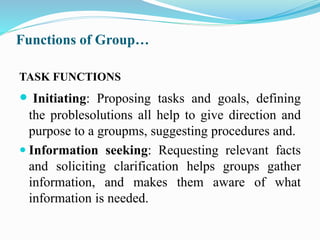 Functions of Group…
TASK FUNCTIONS
 Initiating: Proposing tasks and goals, defining
the problesolutions all help to give direction and
purpose to a groupms, suggesting procedures and.
 Information seeking: Requesting relevant facts
and soliciting clarification helps groups gather
information, and makes them aware of what
information is needed.
 