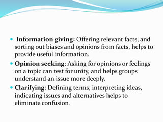  Information giving: Offering relevant facts, and
sorting out biases and opinions from facts, helps to
provide useful information.
 Opinion seeking: Asking for opinions or feelings
on a topic can test for unity, and helps groups
understand an issue more deeply.
 Clarifying: Defining terms, interpreting ideas,
indicating issues and alternatives helps to
eliminate confusion.
 