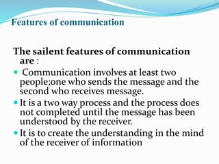 Features of communication
The sailent features of communication
are :
 Communication involves at least two
people;one who sends the message and the
second who receives message.
 It is a two way process and the process does
not completed until the message has been
understood by the receiver.
 It is to create the understanding in the mind
of the receiver of information
 
