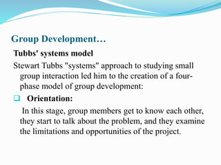 Group Development…
Tubbs' systems model
Stewart Tubbs "systems" approach to studying small
group interaction led him to the creation of a four-
phase model of group development:
 Orientation:
In this stage, group members get to know each other,
they start to talk about the problem, and they examine
the limitations and opportunities of the project.
 