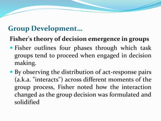 Group Development…
Fisher's theory of decision emergence in groups
 Fisher outlines four phases through which task
groups tend to proceed when engaged in decision
making.
 By observing the distribution of act-response pairs
(a.k.a. "interacts") across different moments of the
group process, Fisher noted how the interaction
changed as the group decision was formulated and
solidified
 