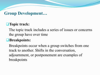 Group Development…
Topic track:
The topic track includes a series of issues or concerns
the group have over time
Breakpoints:
Breakpoints occur when a group switches from one
track to another. Shifts in the conversation,
adjournment, or postponement are examples of
breakpoints
 