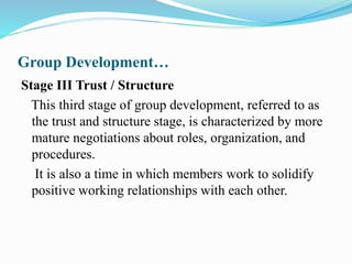 Group Development…
Stage III Trust / Structure
This third stage of group development, referred to as
the trust and structure stage, is characterized by more
mature negotiations about roles, organization, and
procedures.
It is also a time in which members work to solidify
positive working relationships with each other.
 