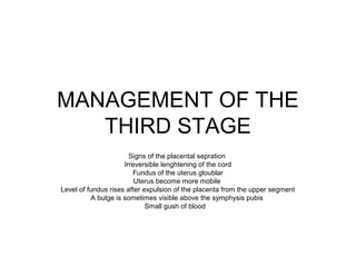 MANAGEMENT OF THE
   THIRD STAGE
                       Signs of the placental sepration
                     Irreversible lenghtening of the cord
                        Fundus of the uterus gloublar
                         Uterus become more mobile
Level of fundus rises after expulsion of the placenta from the upper segment
          A bulge is sometimes visible above the symphysis pubis
                             Small gush of blood
 
