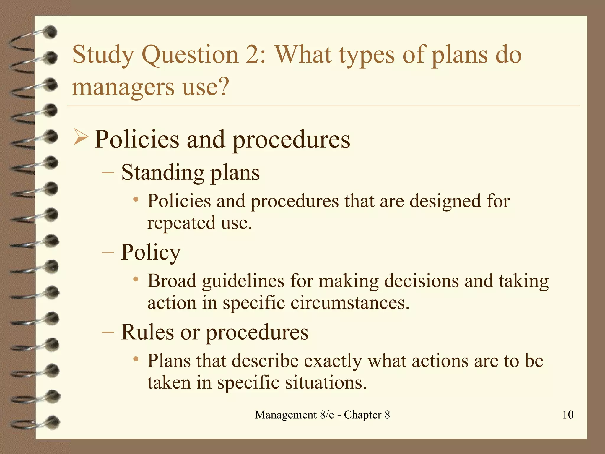 Study Question 2: What types of plans do managers use? Policies and procedures Standing plans Policies and procedures that are designed for repeated use. Policy Broad guidelines for making decisions and taking action in specific circumstances. Rules or procedures  Plans that describe exactly what actions are to be taken in specific situations. 