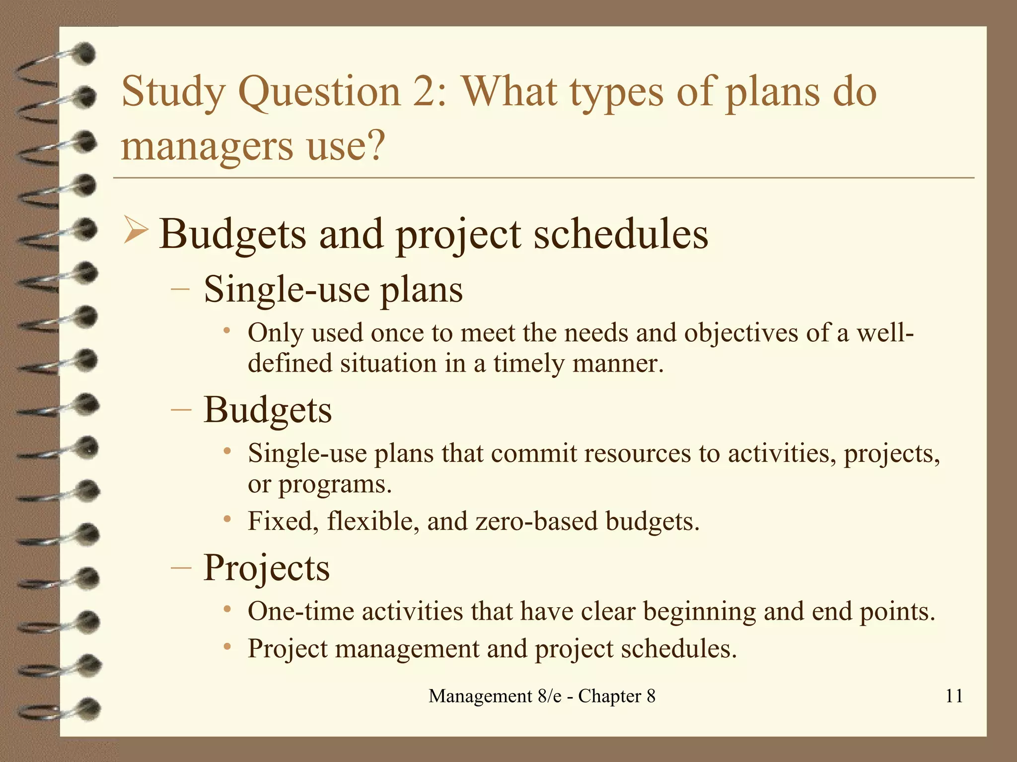 Study Question 2: What types of plans do managers use? Budgets and project schedules Single-use plans Only used once to meet the needs and objectives of a well-defined situation in a timely manner. Budgets Single-use plans that commit resources to activities, projects, or programs. Fixed, flexible, and zero-based budgets. Projects One-time activities that have clear beginning and end points. Project management and project schedules. 