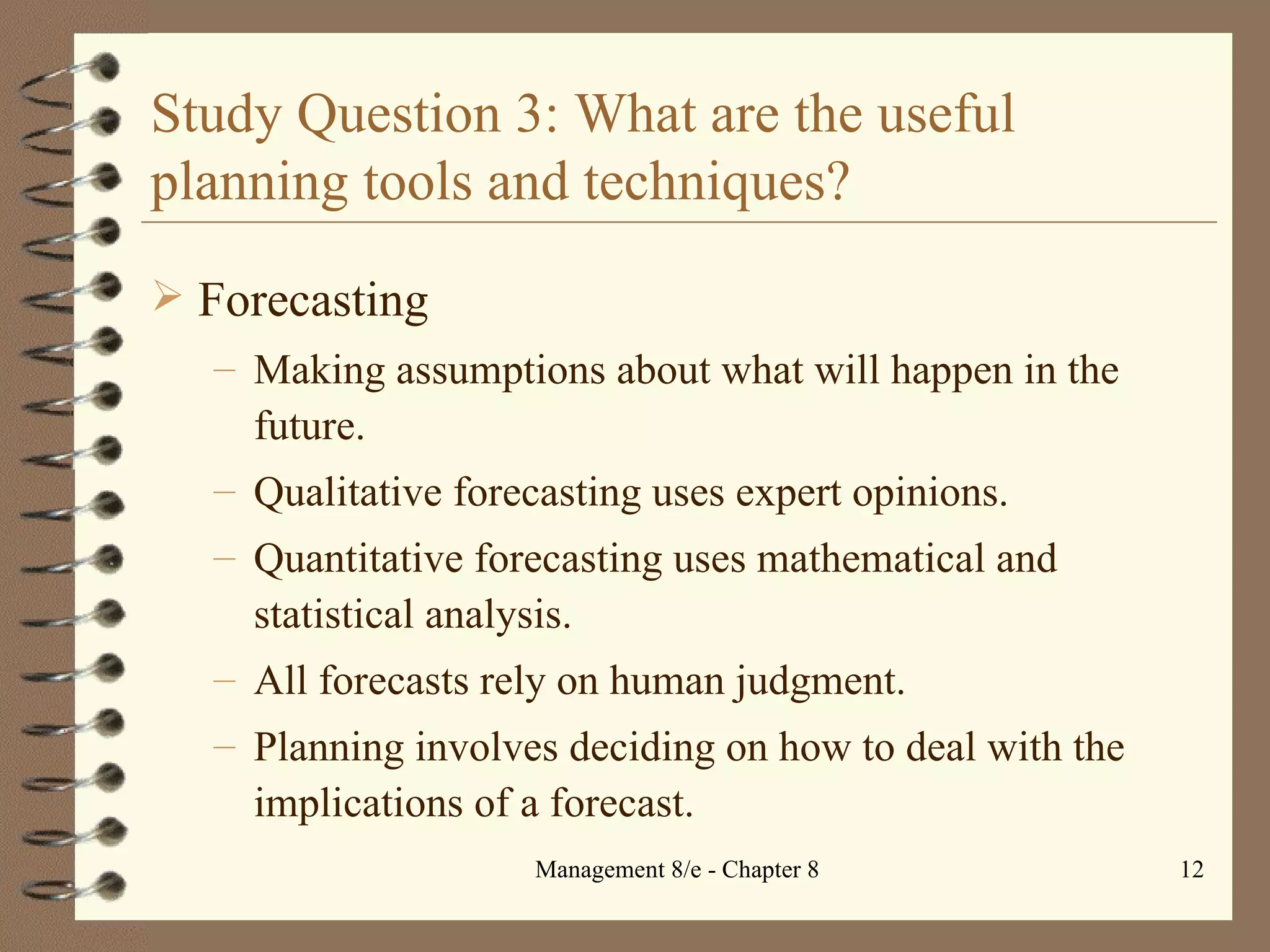Study Question 3: What are the useful planning tools and techniques? Forecasting Making assumptions about what will happen in the future. Qualitative forecasting uses expert opinions. Quantitative forecasting uses mathematical and statistical analysis. All forecasts rely on human judgment. Planning involves deciding on how to deal with the implications of a forecast. 