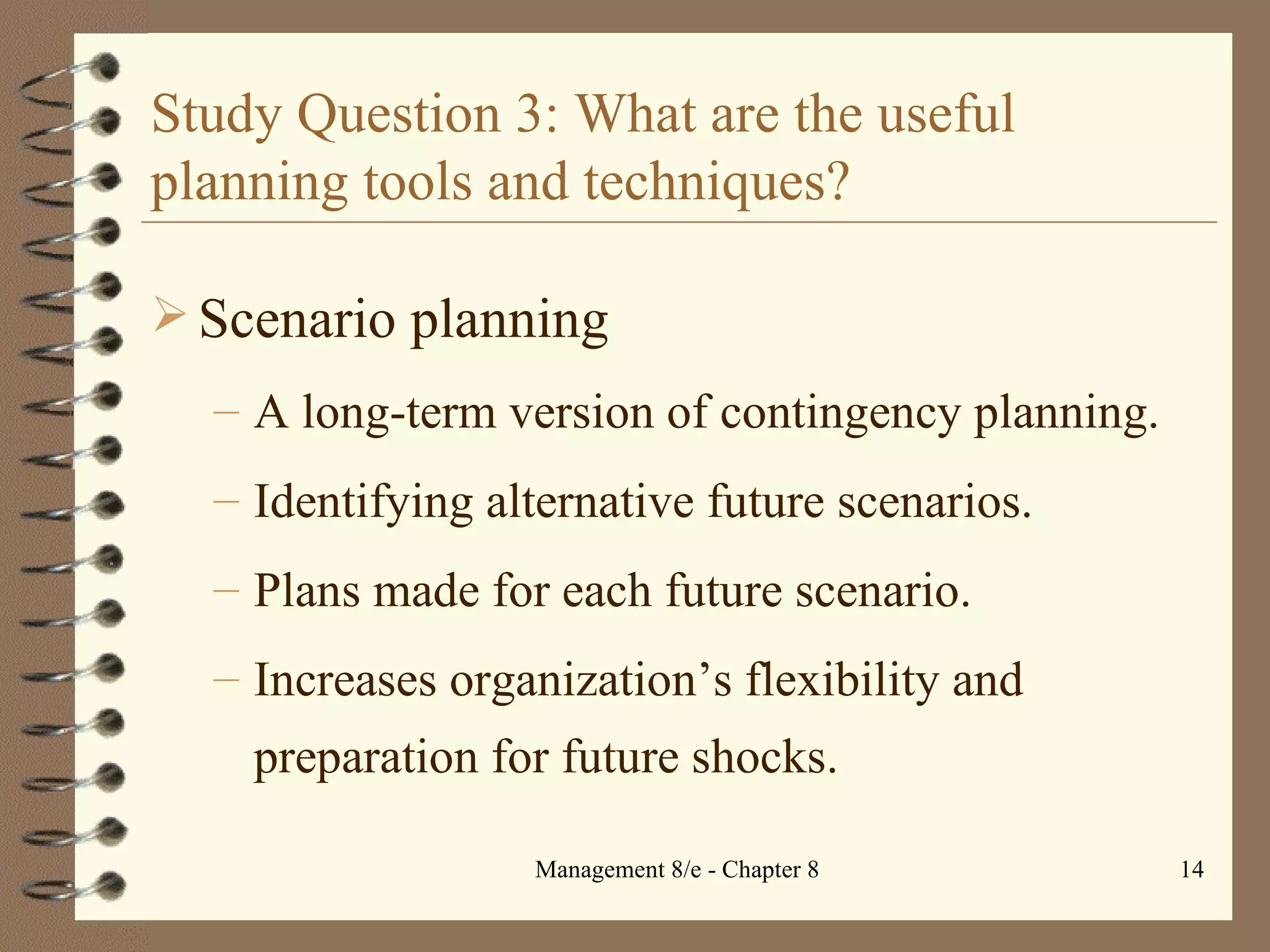 Study Question 3: What are the useful planning tools and techniques? Scenario planning A long-term version of contingency planning. Identifying alternative future scenarios. Plans made for each future scenario. Increases organization’s flexibility and preparation for future shocks. 