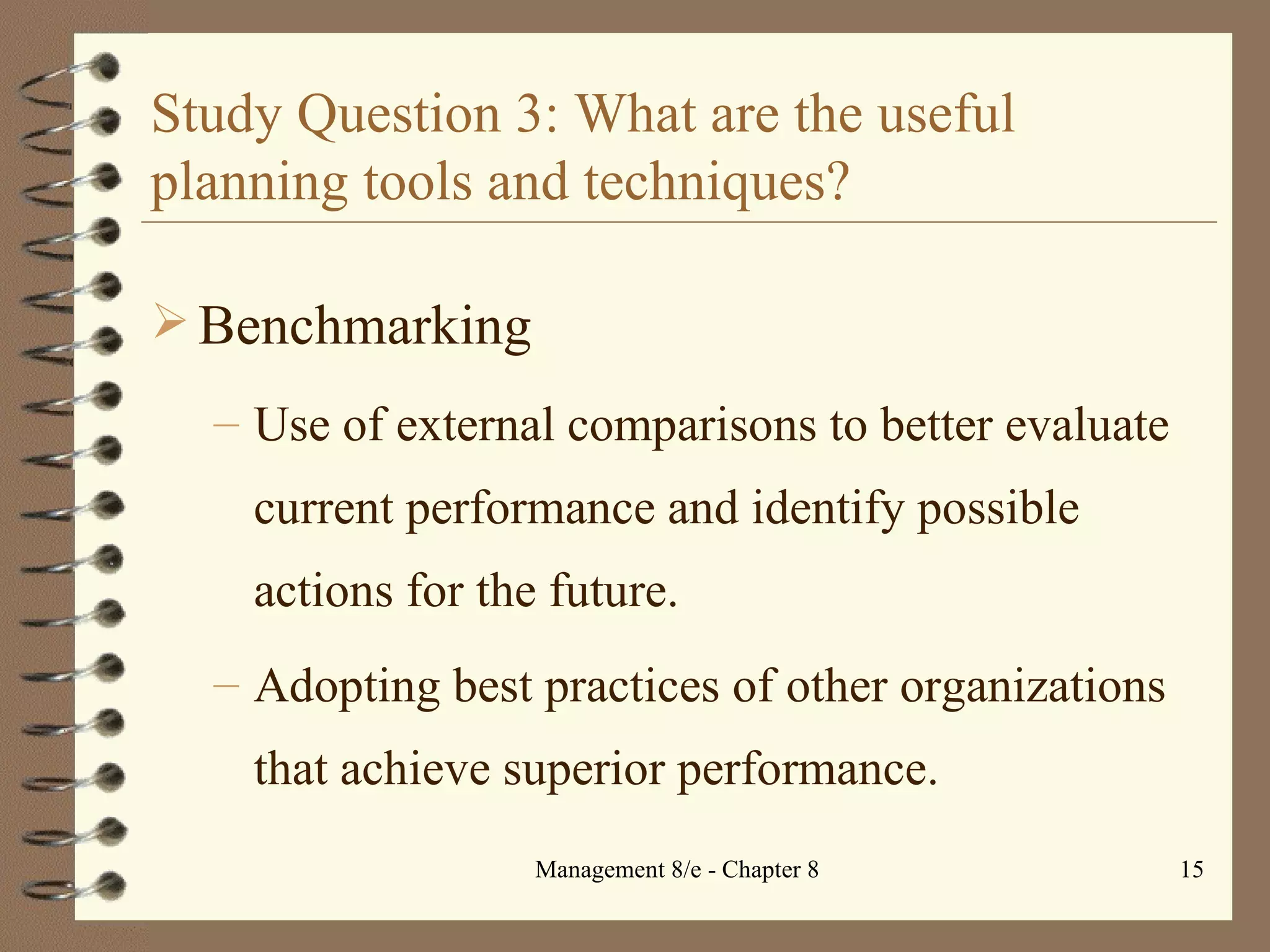 Study Question 3: What are the useful planning tools and techniques? Benchmarking Use of external comparisons to better evaluate current performance and identify possible actions for the future. Adopting best practices of other organizations that achieve superior performance. 