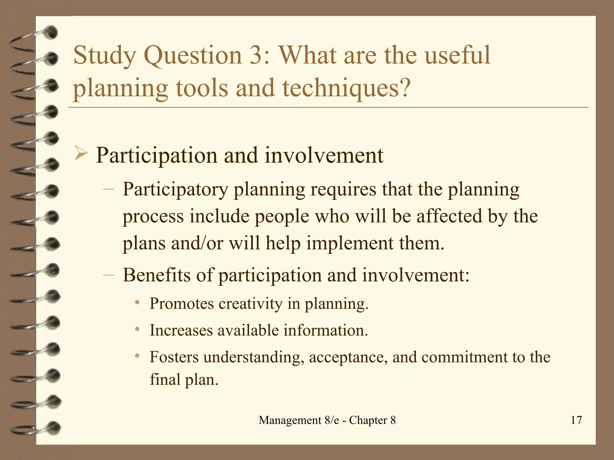 Study Question 3: What are the useful planning tools and techniques? Participation and involvement Participatory planning requires that the planning process include people who will be affected by the plans and/or will help implement them. Benefits of participation and involvement: Promotes creativity in planning. Increases available information. Fosters understanding, acceptance, and commitment to the final plan. 