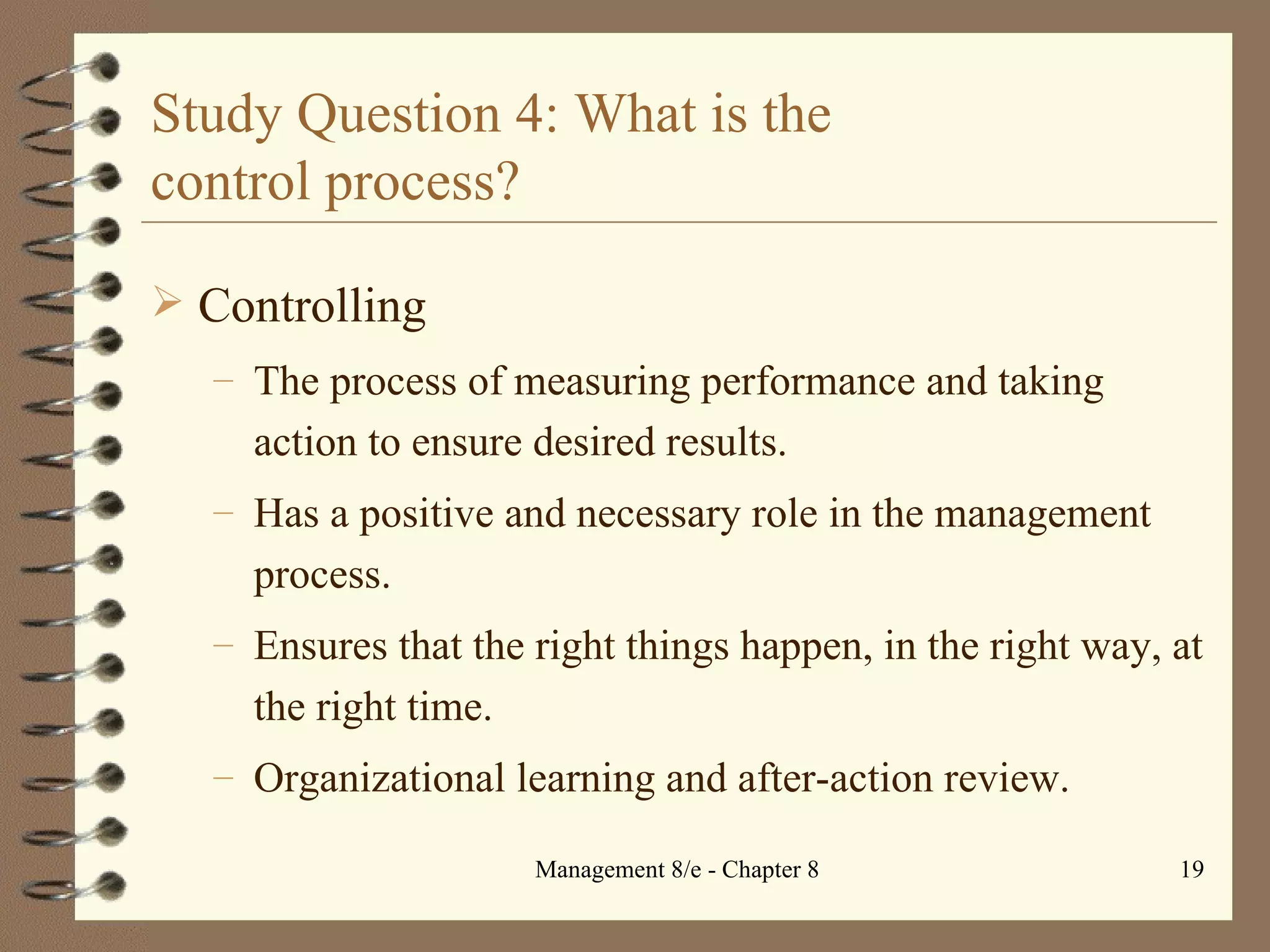 Study Question 4: What is the  control process? Controlling The process of measuring performance and taking action to ensure desired results. Has a positive and necessary role in the management process. Ensures that the right things happen, in the right way, at the right time. Organizational learning and after-action review. 