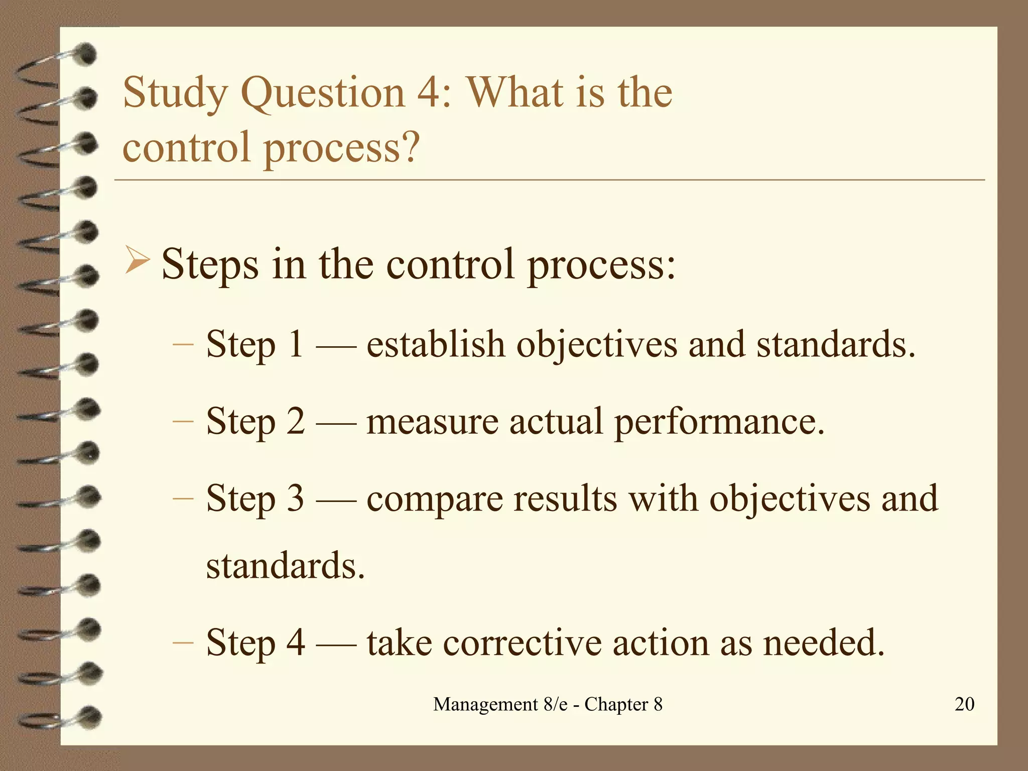 Study Question 4: What is the  control process? Steps in the control process: Step 1  — e stablish objectives and standards. Step 2  — m easure actual performance. Step 3  — c ompare results with objectives and standards. Step 4  — t ake corrective action as needed. 