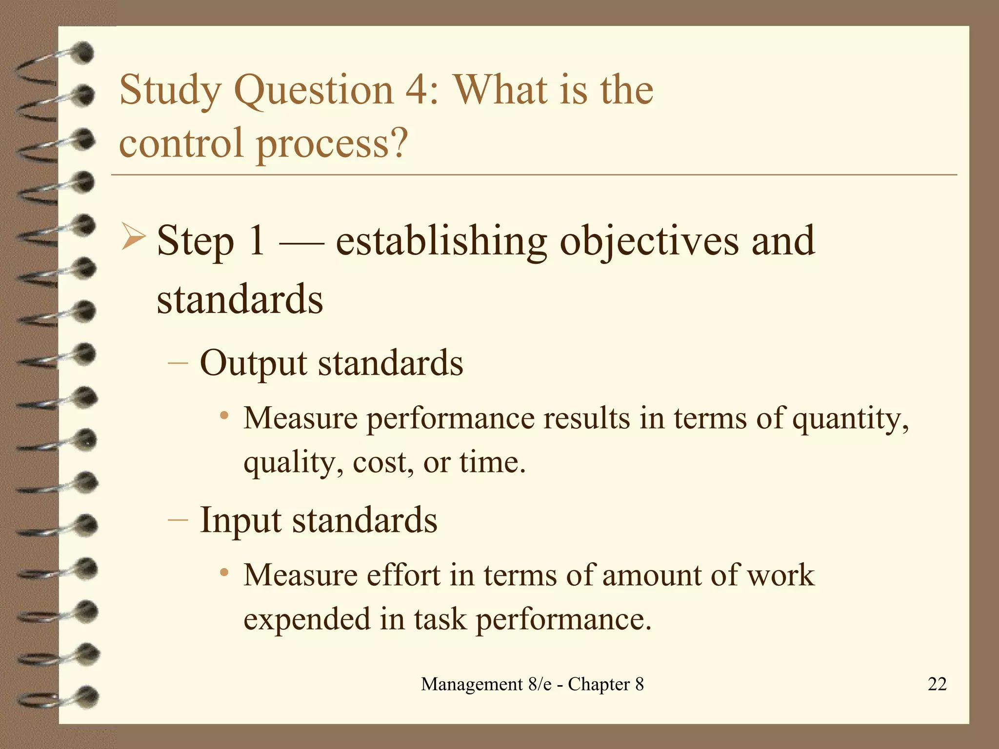 Study Question 4: What is the  control process? Step 1  — e stablishing objectives and standards Output standards Measure performance results in terms of quantity, quality, cost, or time. Input standards Measure effort in terms of amount of work expended in task performance. 