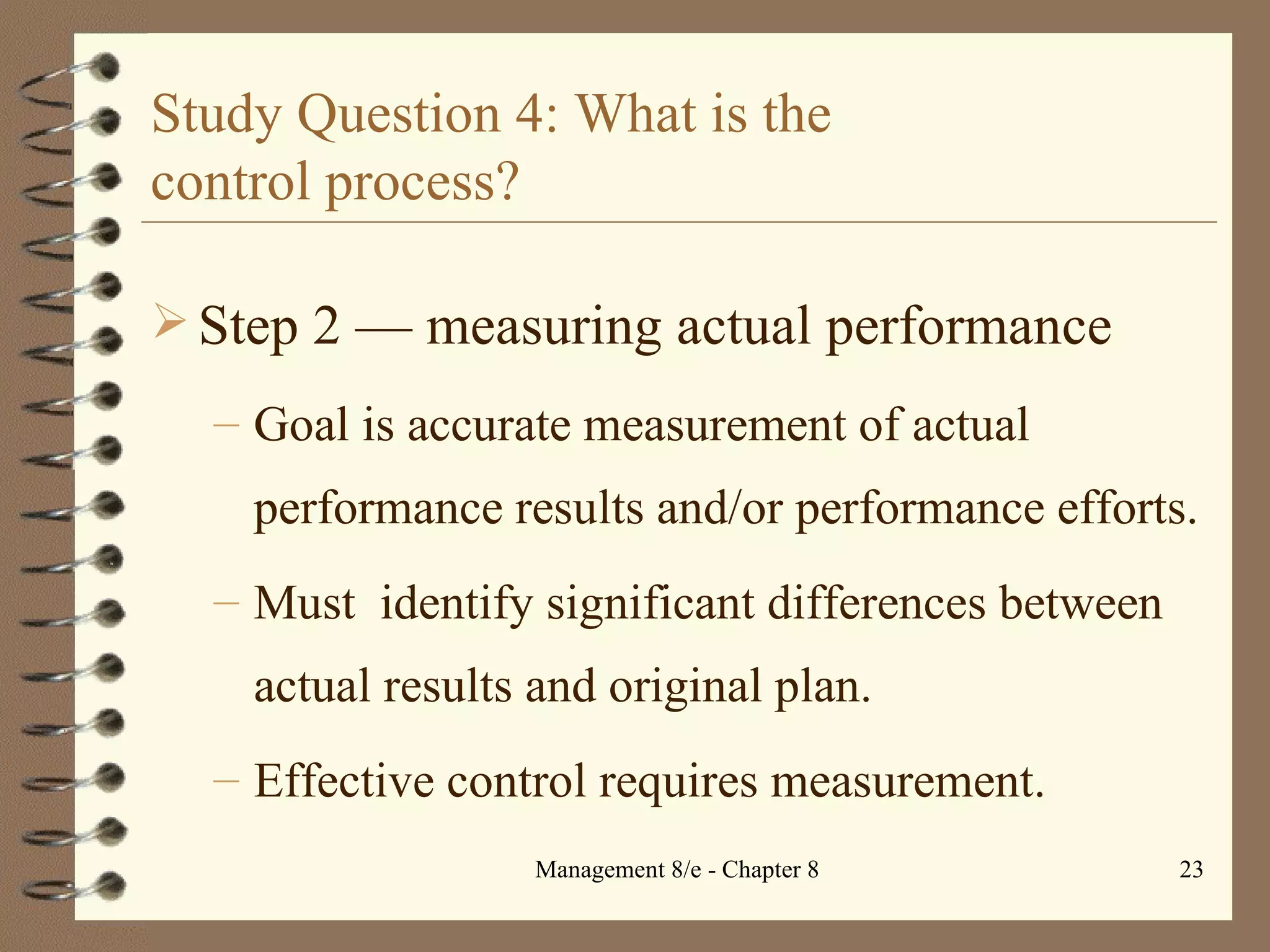Study Question 4: What is the  control process? Step 2  — m easuring actual performance Goal is accurate measurement of actual performance results and/or performance efforts. Must  identify significant differences between actual results and original plan. Effective control requires measurement. 